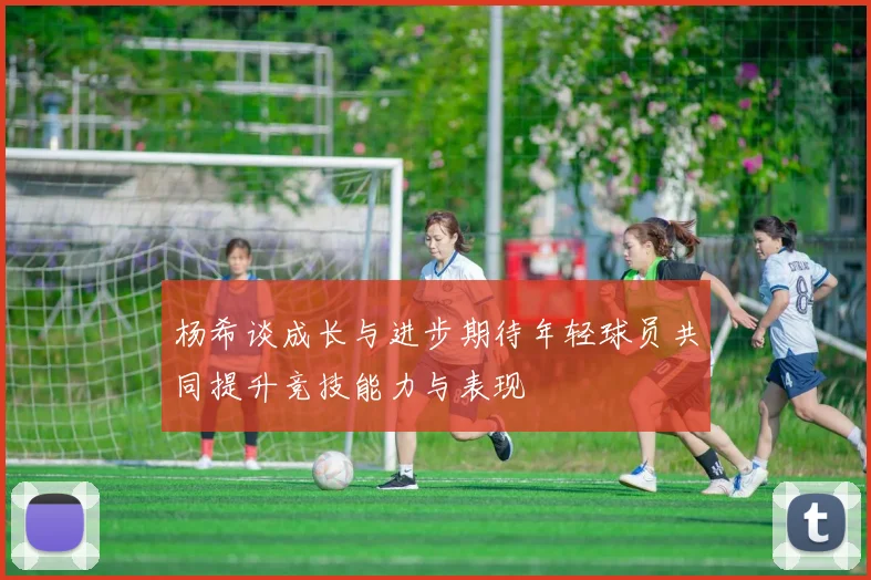 杨希谈成长与进步期待年轻球员共同提升竞技能力与表现