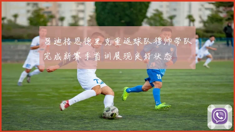 吕迪格恩德里克重返球队穆帅带队完成新赛季首训展现良好状态