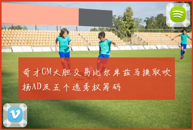 奇才GM大胆交易比尔库兹马换取吹杨AD及五个选秀权筹码