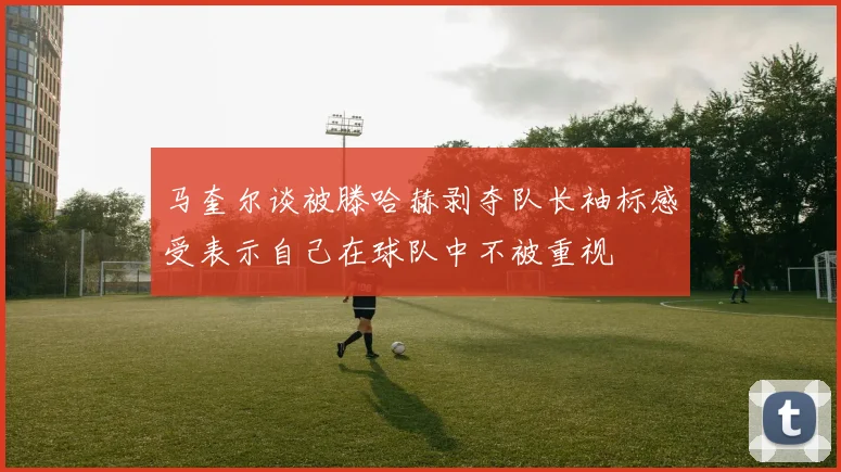 马奎尔谈被滕哈赫剥夺队长袖标感受表示自己在球队中不被重视