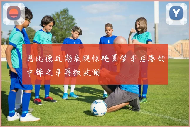 恩比德近期表现惊艳圆梦季后赛的中锋之争再掀波澜