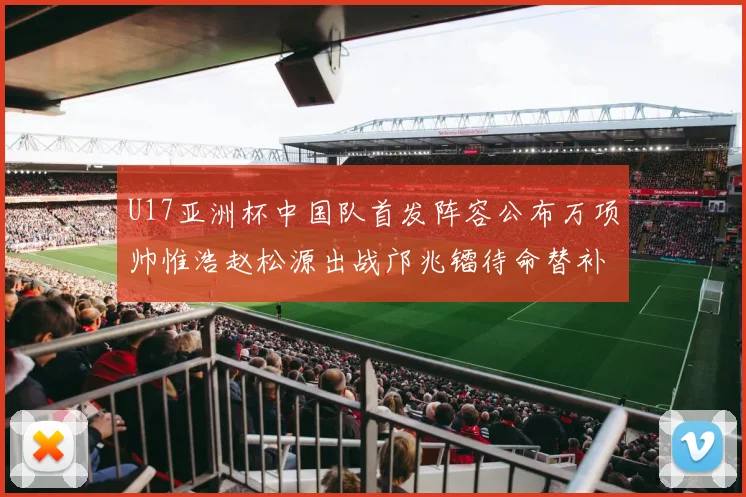 U17亚洲杯中国队首发阵容公布万项帅惟浩赵松源出战邝兆镭待命替补