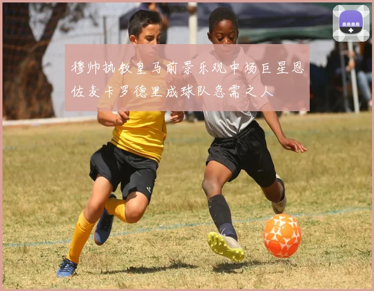 穆帅执教皇马前景乐观中场巨星恩佐麦卡罗德里成球队急需之人